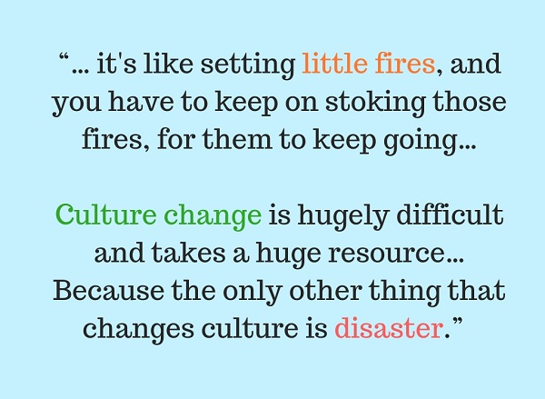 “… it's like setting little fires, and you have to keep on stoking those fires, for them to keep going. … Culture change is hugely difficult and takes a huge resource. …Because the only other thing that changes culture is disaster”.